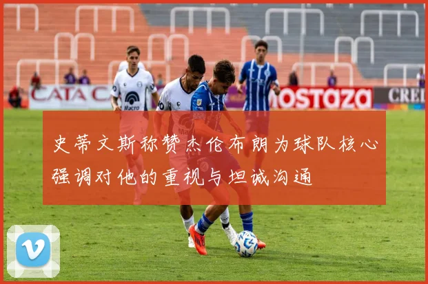 史蒂文斯称赞杰伦布朗为球队核心强调对他的重视与坦诚沟通