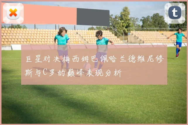 巨星对决梅西姆巴佩哈兰德维尼修斯与C罗的巅峰表现分析