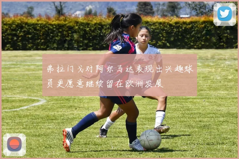 弗拉门戈对阿尔马达表现出兴趣球员更愿意继续留在欧洲发展