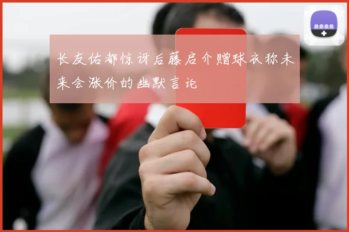 长友佑都惊讶后藤启介赠球衣称未来会涨价的幽默言论