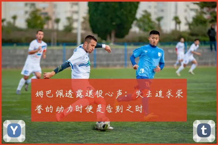姆巴佩透露退役心声：失去追求荣誉的动力时便是告别之时