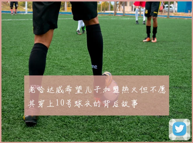 老哈达威希望儿子加盟热火但不愿其穿上10号球衣的背后故事