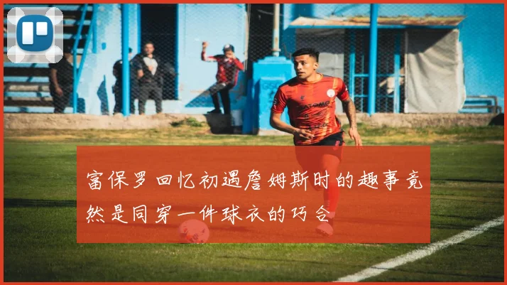 富保罗回忆初遇詹姆斯时的趣事竟然是同穿一件球衣的巧合