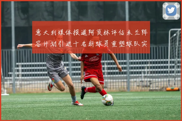 意大利媒体报道阿莫林评估米兰阵容计划引进十名新球员重塑球队实力