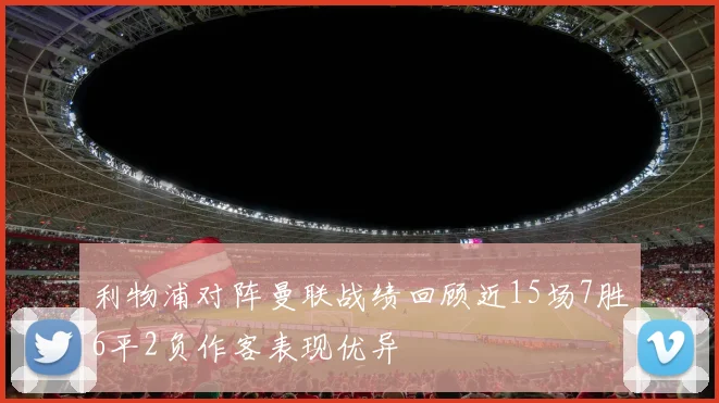 利物浦对阵曼联战绩回顾近15场7胜6平2负作客表现优异