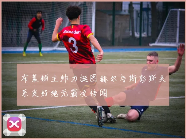 布莱顿主帅力挺图赫尔与斯彭斯关系良好绝无霸凌传闻