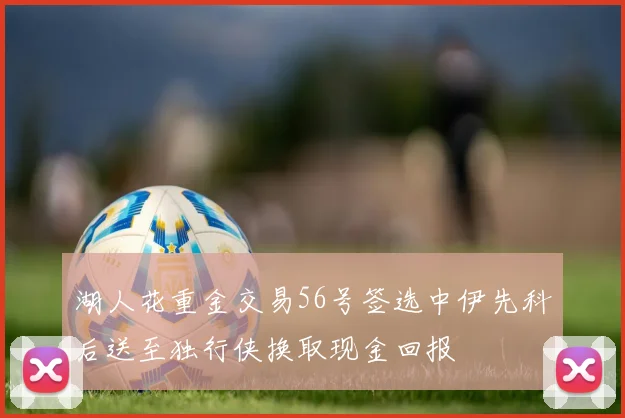 湖人花重金交易56号签选中伊先科后送至独行侠换取现金回报