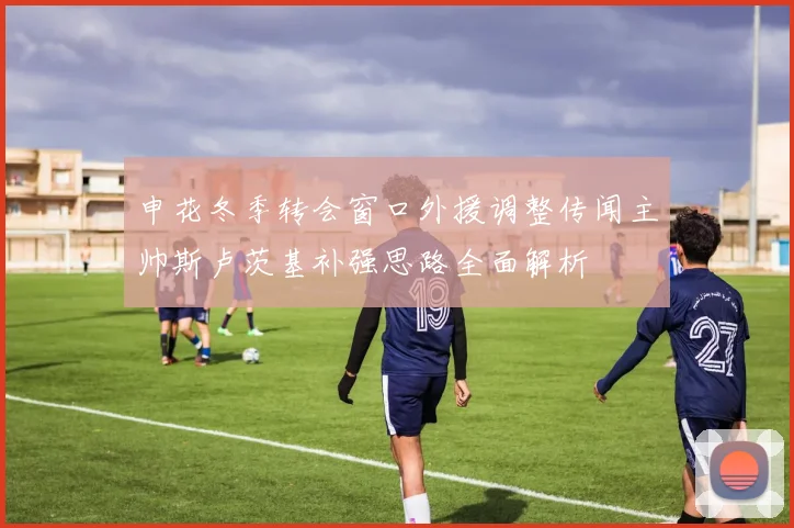 申花冬季转会窗口外援调整传闻主帅斯卢茨基补强思路全面解析