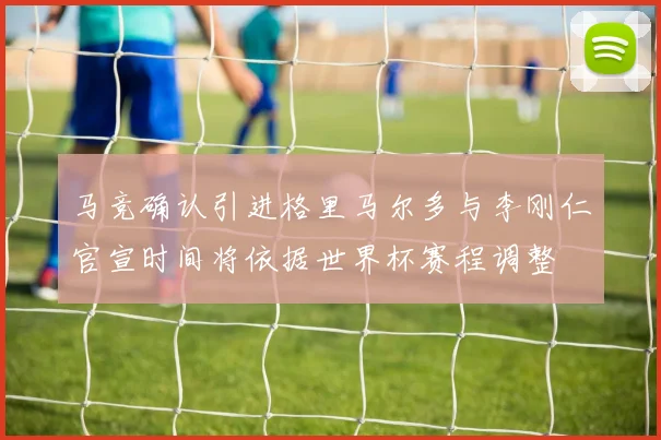 马竞确认引进格里马尔多与李刚仁官宣时间将依据世界杯赛程调整