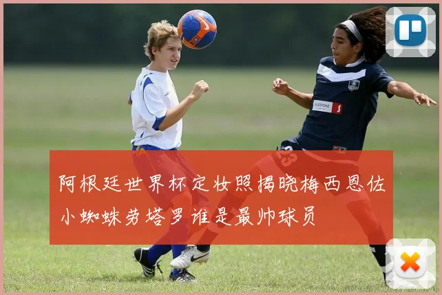 阿根廷世界杯定妆照揭晓梅西恩佐小蜘蛛劳塔罗谁是最帅球员