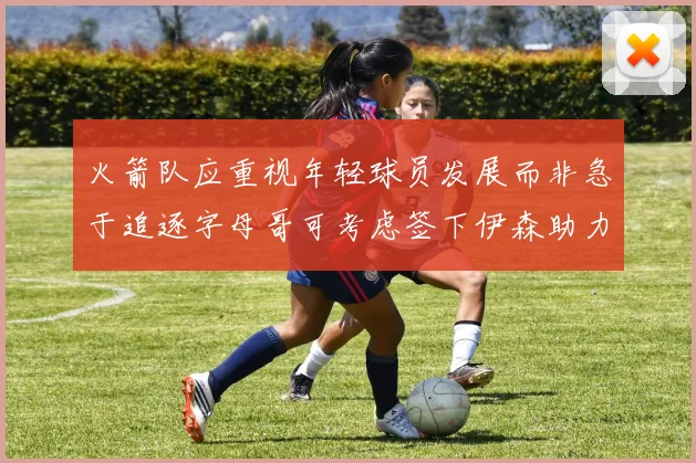 火箭队应重视年轻球员发展而非急于追逐字母哥可考虑签下伊森助力成长