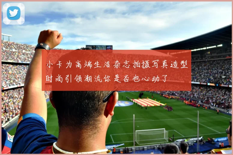 小卡为高端生活杂志拍摄写真造型时尚引领潮流你是否也心动了