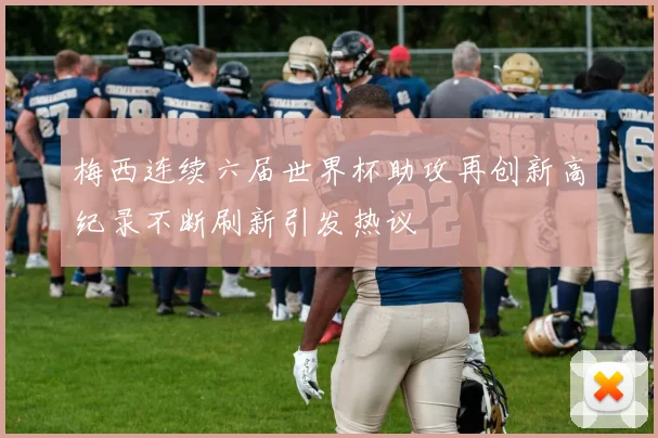 梅西连续六届世界杯助攻再创新高纪录不断刷新引发热议