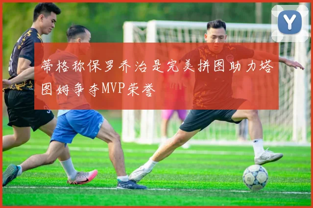 蒂格称保罗乔治是完美拼图助力塔图姆争夺MVP荣誉