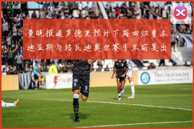 曼晚报道罗德里预计下周回归鲁本迪亚斯与格瓦迪奥尔赛季末前复出